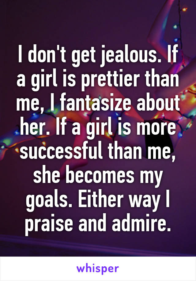 I don't get jealous. If a girl is prettier than me, I fantasize about her. If a girl is more successful than me, she becomes my goals. Either way I praise and admire.