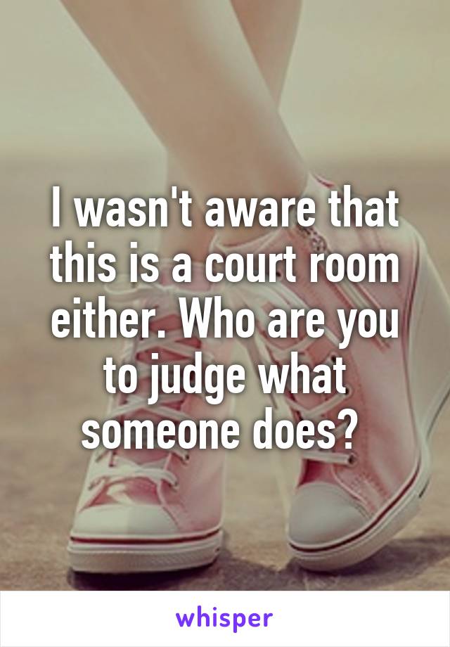 I wasn't aware that this is a court room either. Who are you to judge what someone does? 