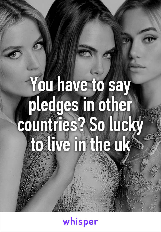 You have to say pledges in other countries? So lucky to live in the uk