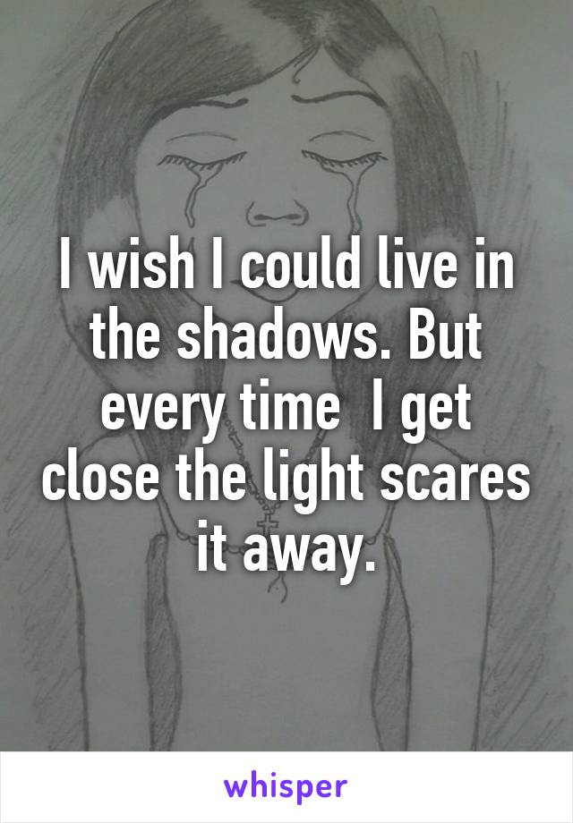 I wish I could live in the shadows. But every time  I get close the light scares it away.