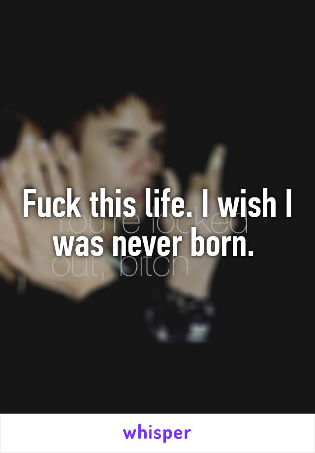 Fuck this life. I wish I was never born. 