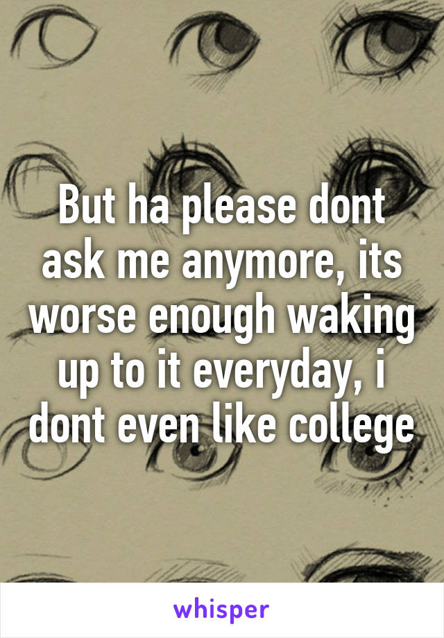 But ha please dont ask me anymore, its worse enough waking up to it everyday, i dont even like college