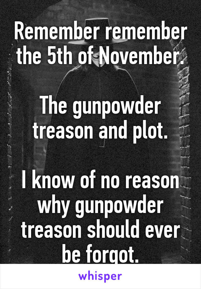 Remember remember the 5th of November.

The gunpowder treason and plot.

I know of no reason why gunpowder treason should ever be forgot.