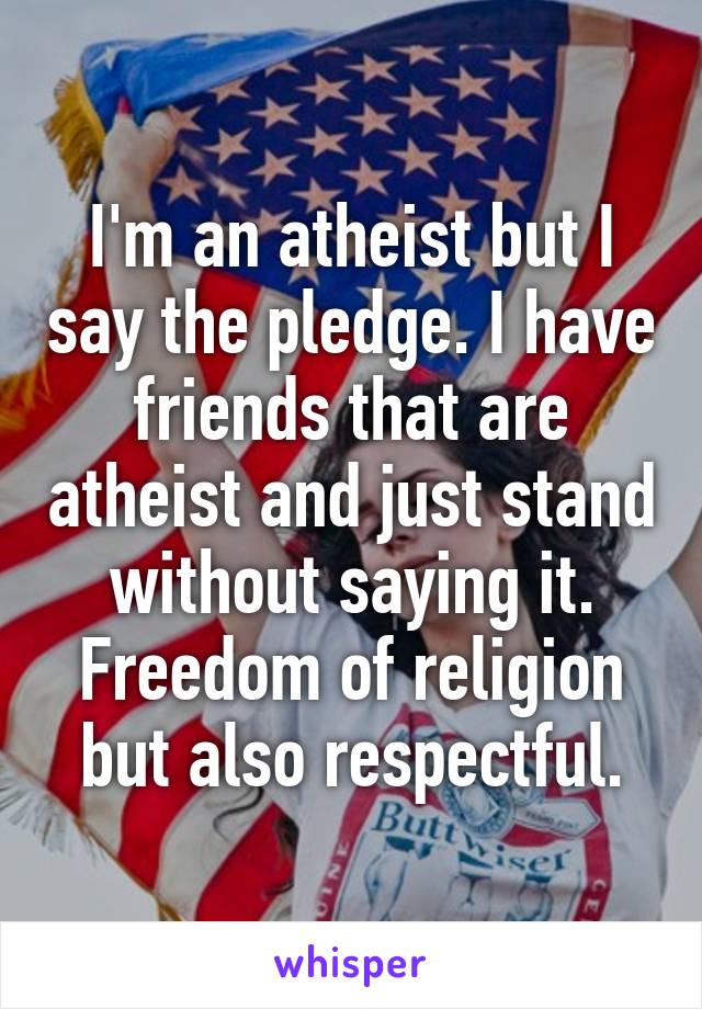 I'm an atheist but I say the pledge. I have friends that are atheist and just stand without saying it. Freedom of religion but also respectful.