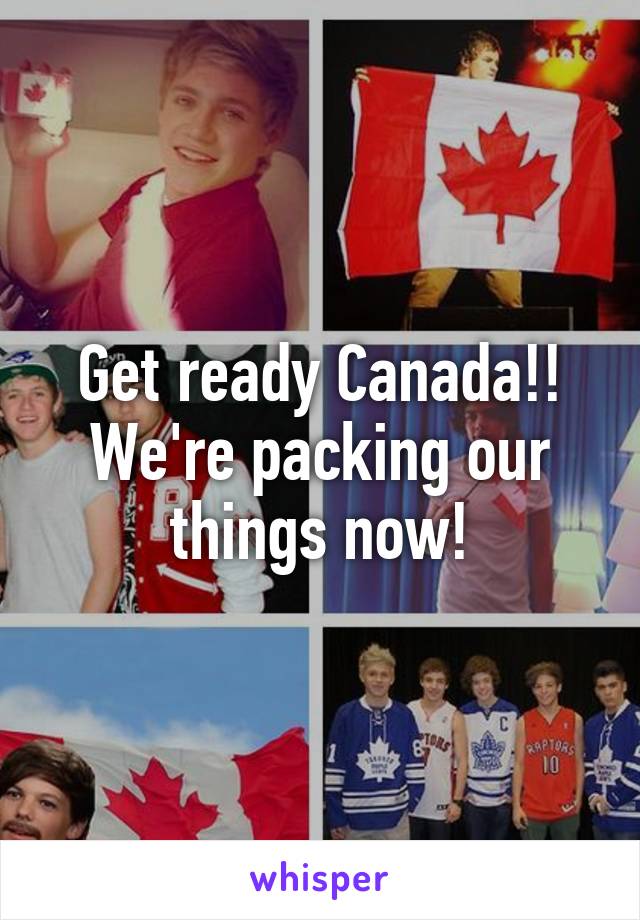 Get ready Canada!! We're packing our things now!