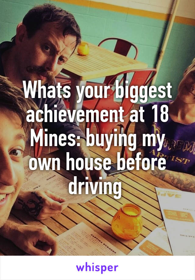 Whats your biggest achievement at 18
Mines: buying my own house before driving 