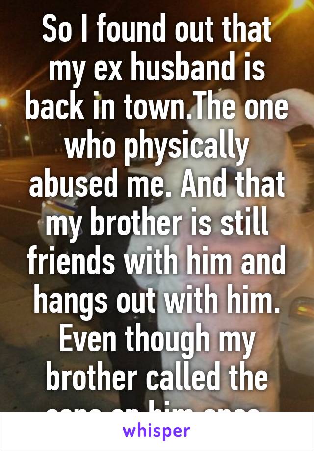 So I found out that my ex husband is back in town.The one who physically abused me. And that my brother is still friends with him and hangs out with him. Even though my brother called the cops on him once.