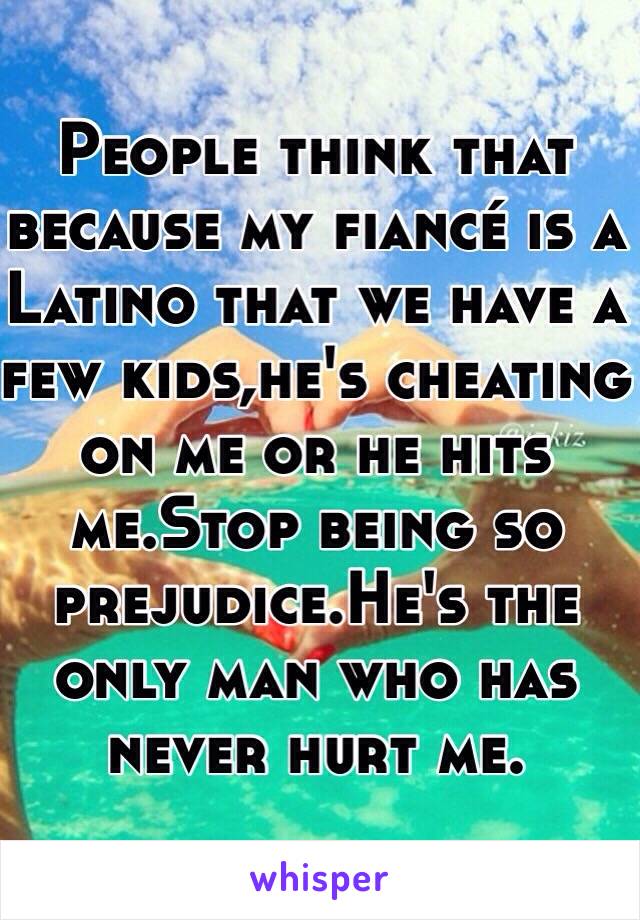 People think that because my fiancé is a Latino that we have a few kids,he's cheating on me or he hits me.Stop being so prejudice.He's the only man who has never hurt me.