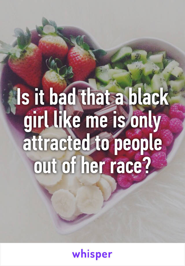 Is it bad that a black girl like me is only attracted to people out of her race?