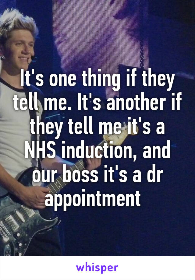 It's one thing if they tell me. It's another if they tell me it's a NHS induction, and our boss it's a dr appointment  