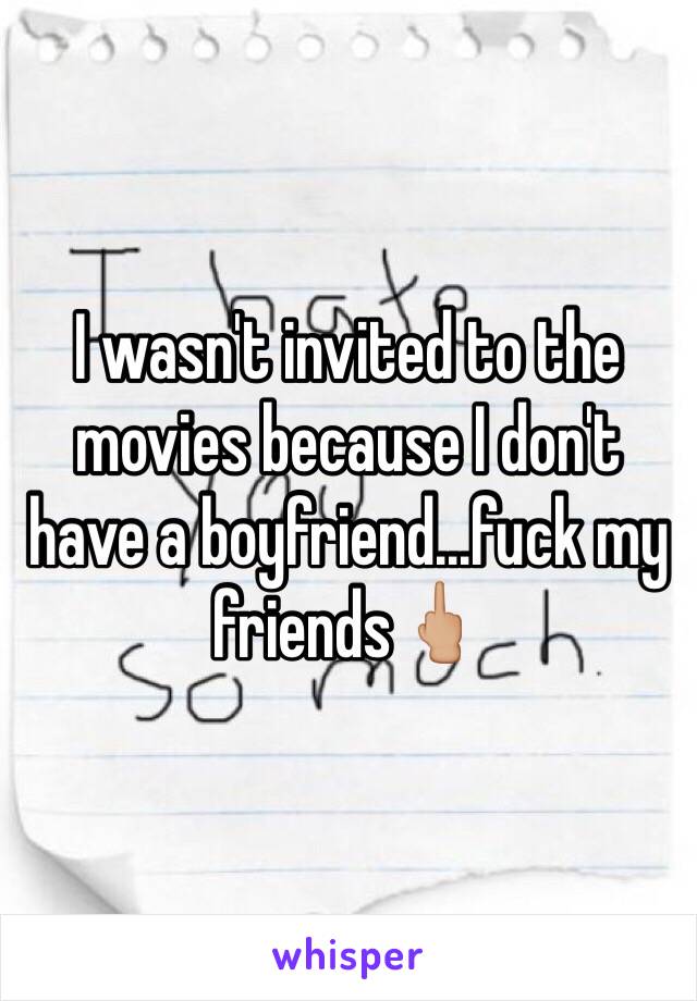 I wasn't invited to the movies because I don't have a boyfriend...fuck my friends🖕🏼