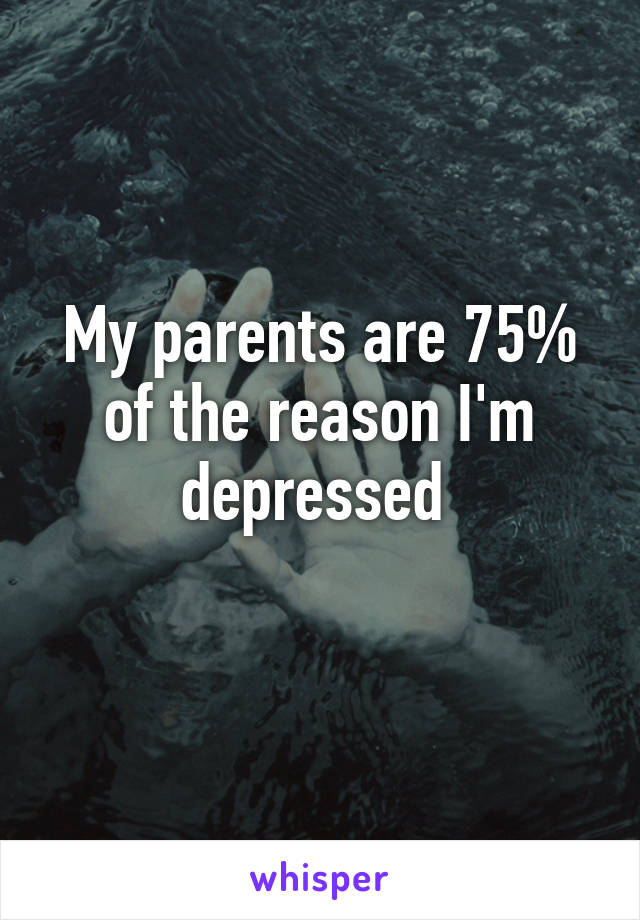 My parents are 75% of the reason I'm depressed 
