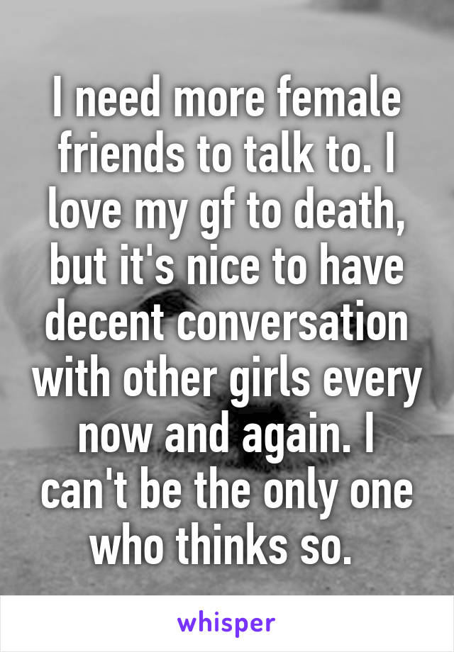 I need more female friends to talk to. I love my gf to death, but it's nice to have decent conversation with other girls every now and again. I can't be the only one who thinks so. 