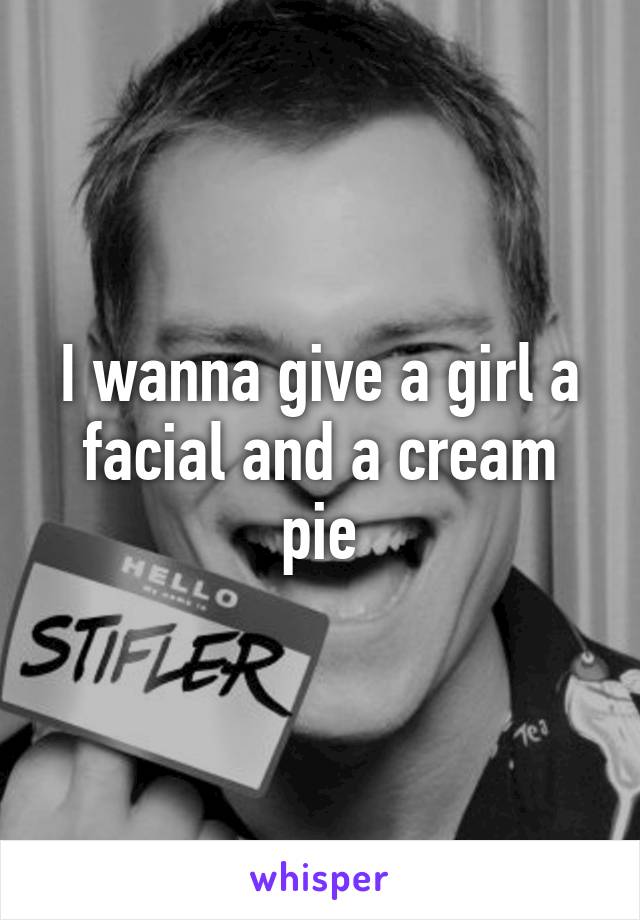 I wanna give a girl a facial and a cream pie