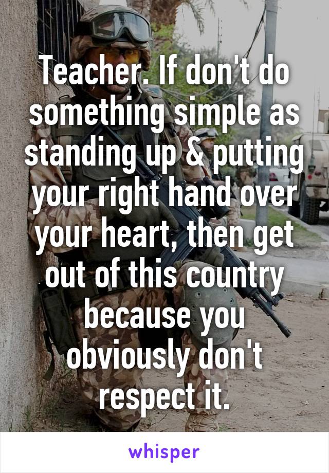 Teacher. If don't do something simple as standing up & putting your right hand over your heart, then get out of this country because you obviously don't respect it.