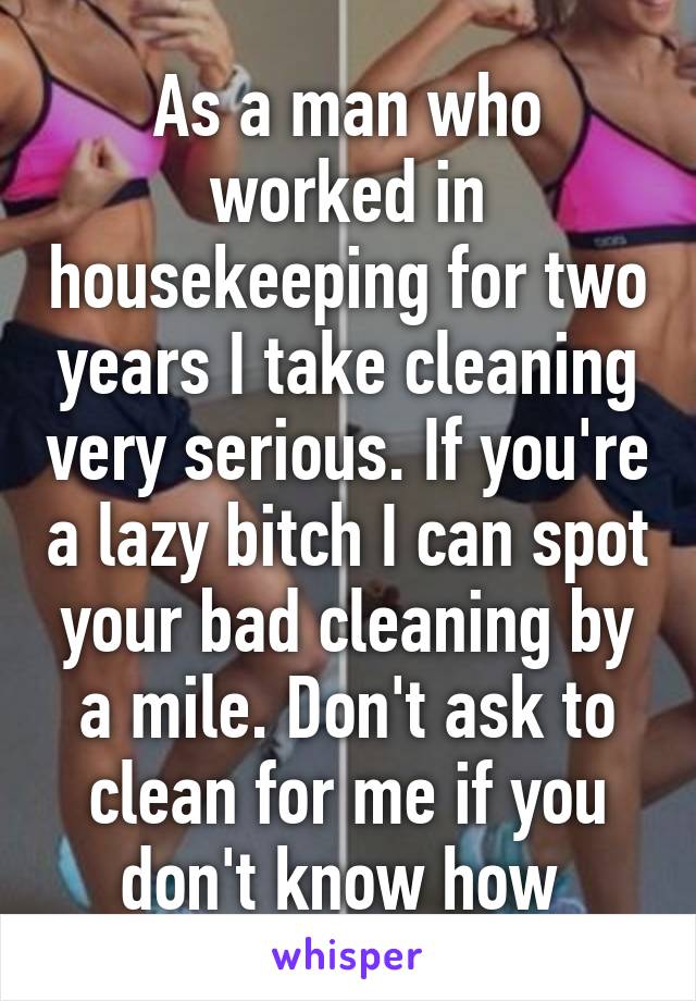 As a man who worked in housekeeping for two years I take cleaning very serious. If you're a lazy bitch I can spot your bad cleaning by a mile. Don't ask to clean for me if you don't know how 