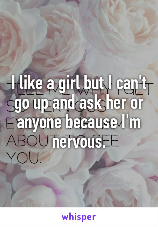 I like a girl but I can't go up and ask her or anyone because I'm nervous.