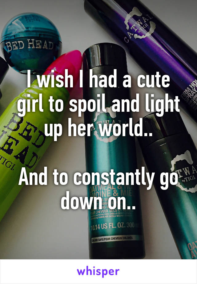 I wish I had a cute girl to spoil and light up her world..

And to constantly go down on..