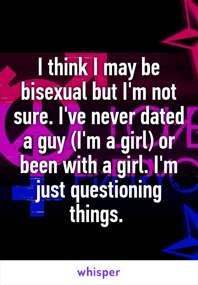 I think I may be bisexual but I'm not sure. I've never dated a guy (I'm a girl) or been with a girl. I'm just questioning things. 