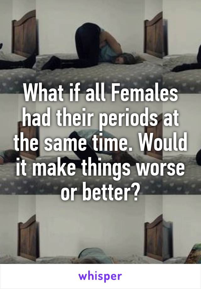 What if all Females had their periods at the same time. Would it make things worse or better?