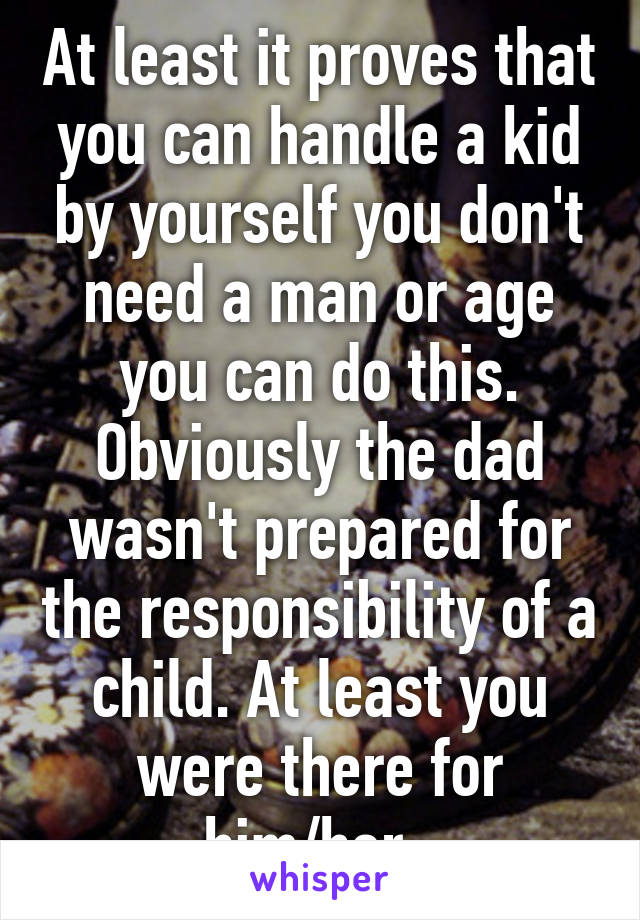 At least it proves that you can handle a kid by yourself you don't need a man or age you can do this. Obviously the dad wasn't prepared for the responsibility of a child. At least you were there for him/her. 