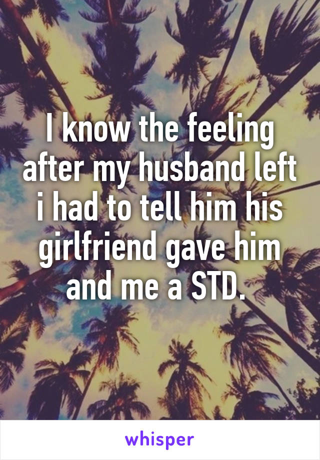 I know the feeling after my husband left i had to tell him his girlfriend gave him and me a STD. 
