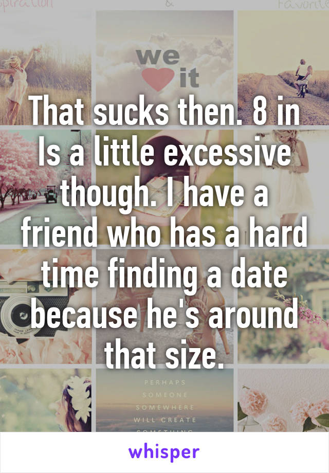 That sucks then. 8 in Is a little excessive though. I have a friend who has a hard time finding a date because he's around that size.