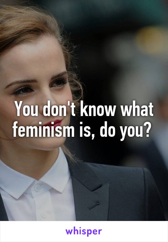 You don't know what feminism is, do you? 