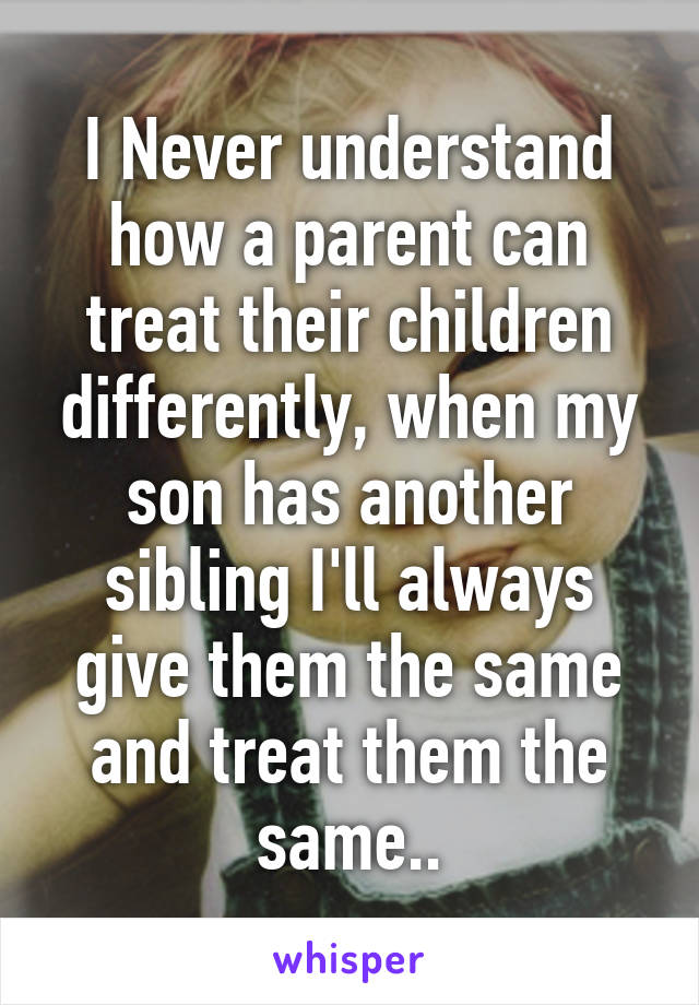 I Never understand how a parent can treat their children differently, when my son has another sibling I'll always give them the same and treat them the same..