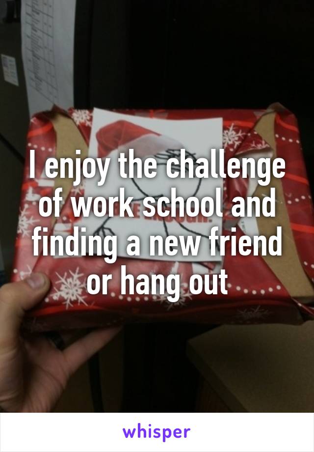 I enjoy the challenge of work school and finding a new friend or hang out