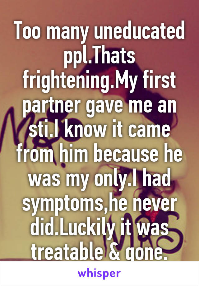 Too many uneducated ppl.Thats frightening.My first partner gave me an sti.I know it came from him because he was my only.I had symptoms,he never did.Luckily it was treatable & gone.