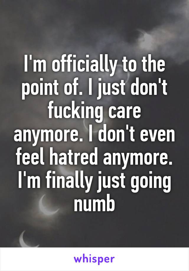 I'm officially to the point of. I just don't fucking care anymore. I don't even feel hatred anymore. I'm finally just going numb