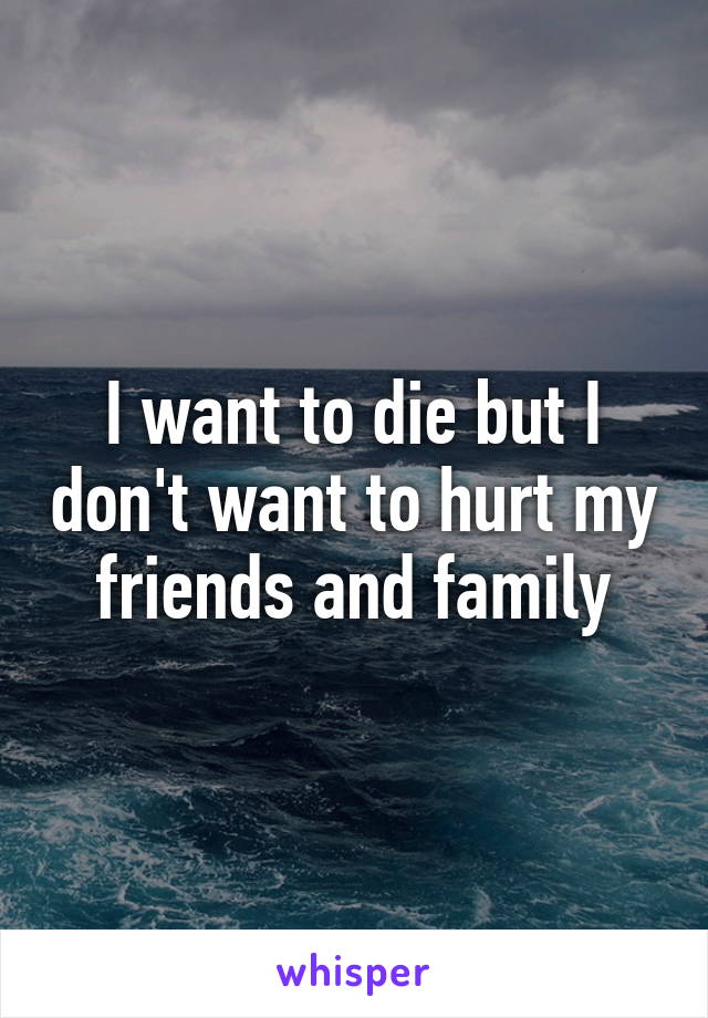 I want to die but I don't want to hurt my friends and family