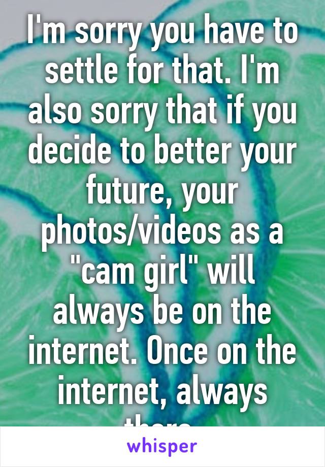 I'm sorry you have to settle for that. I'm also sorry that if you decide to better your future, your photos/videos as a "cam girl" will always be on the internet. Once on the internet, always there.