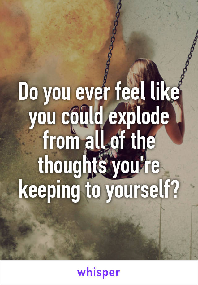 Do you ever feel like you could explode from all of the thoughts you're keeping to yourself?