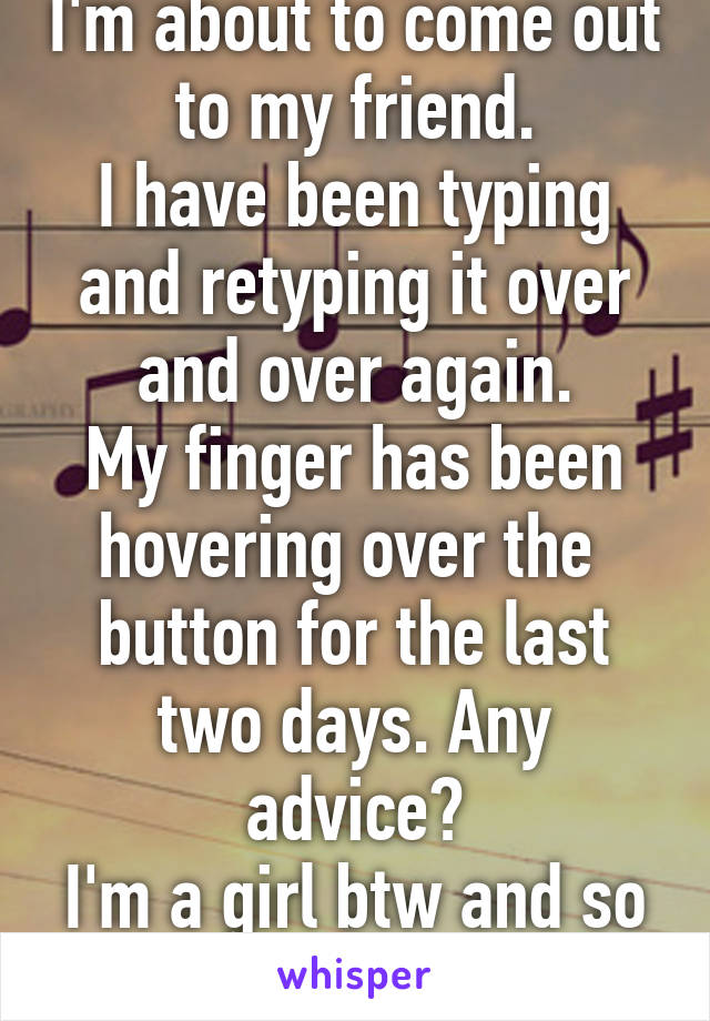 I'm about to come out to my friend.
I have been typing and retyping it over and over again.
My finger has been hovering over the  button for the last two days. Any advice?
I'm a girl btw and so is she