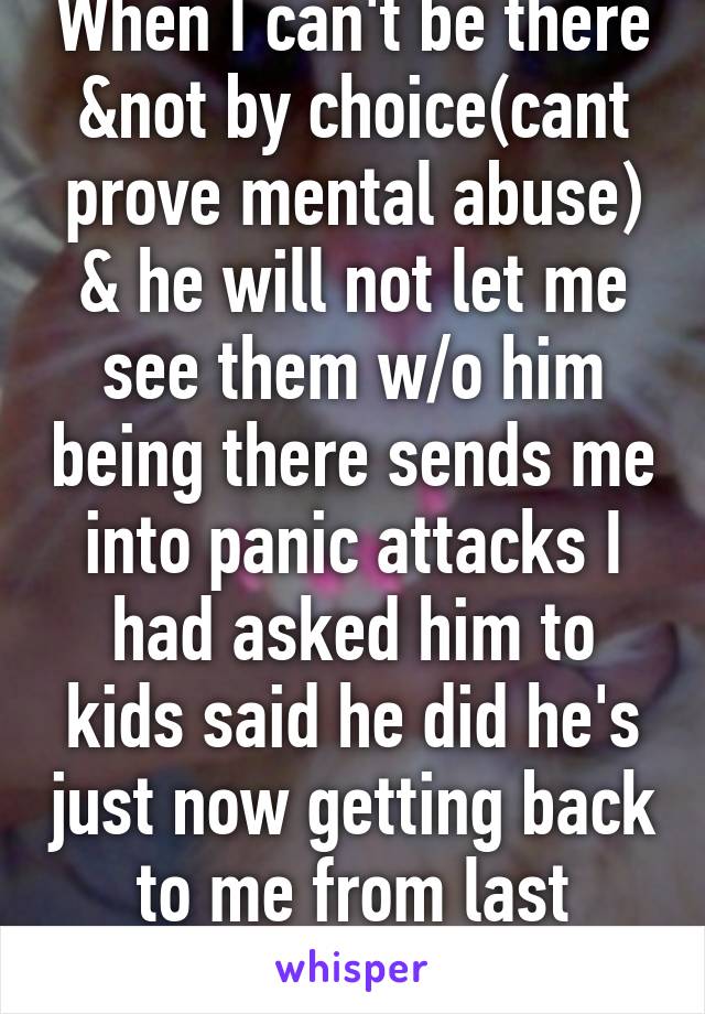 When I can't be there &not by choice(cant prove mental abuse) & he will not let me see them w/o him being there sends me into panic attacks I had asked him to kids said he did he's just now getting back to me from last Thursday 