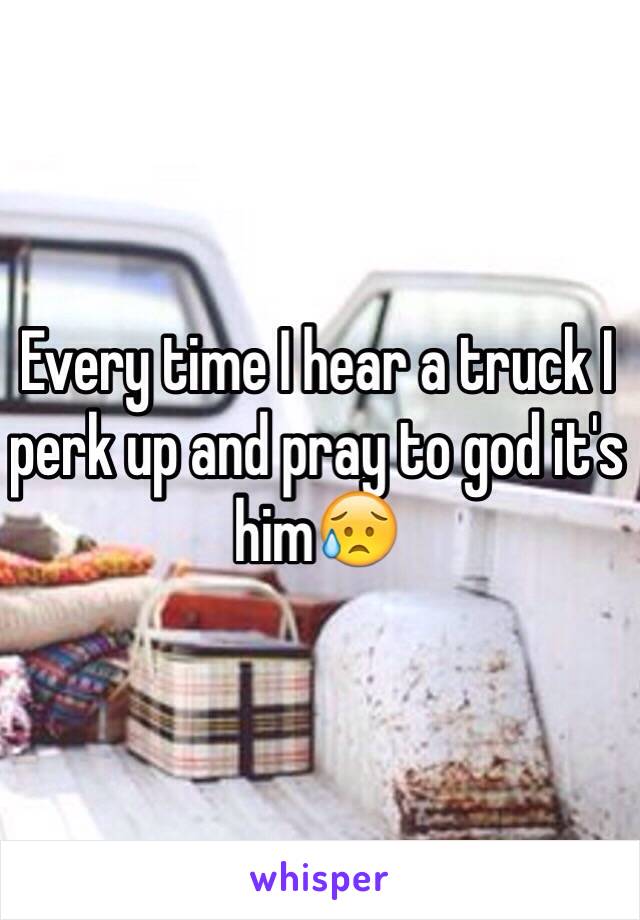 Every time I hear a truck I perk up and pray to god it's him😥