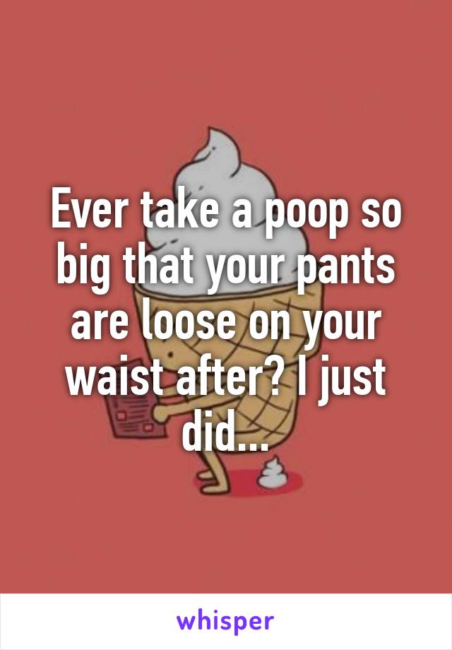 Ever take a poop so big that your pants are loose on your waist after? I just did...