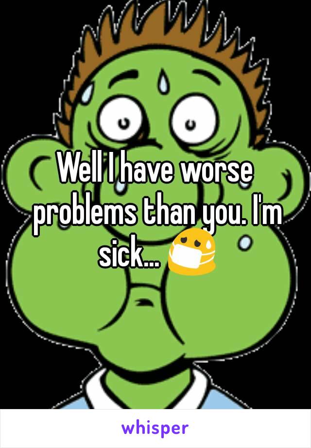 Well I have worse problems than you. I'm sick... 😷