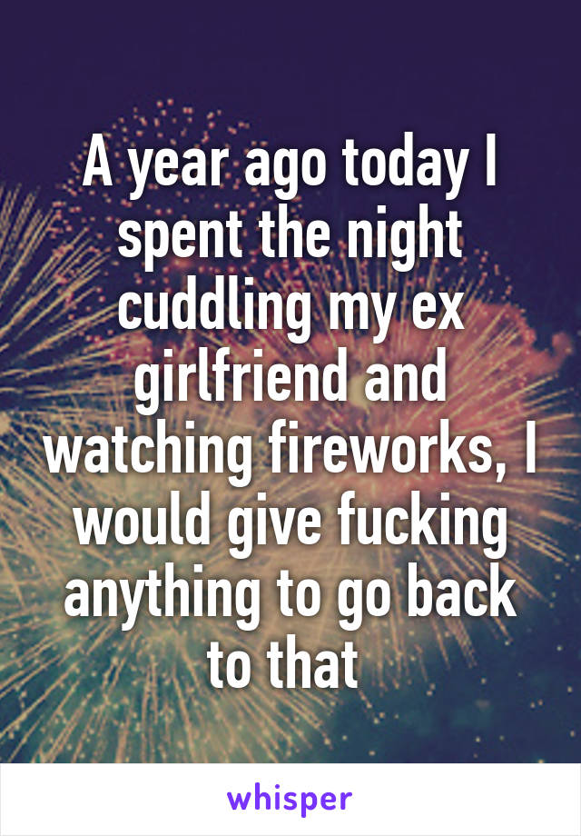 A year ago today I spent the night cuddling my ex girlfriend and watching fireworks, I would give fucking anything to go back to that 