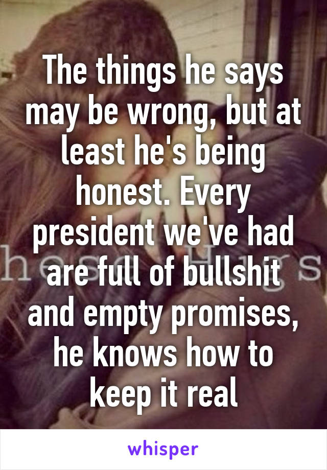 The things he says may be wrong, but at least he's being honest. Every president we've had are full of bullshit and empty promises, he knows how to keep it real