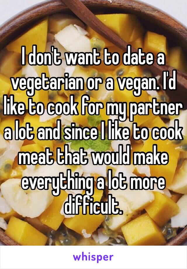 I don't want to date a vegetarian or a vegan. I'd like to cook for my partner a lot and since I like to cook meat that would make everything a lot more difficult. 