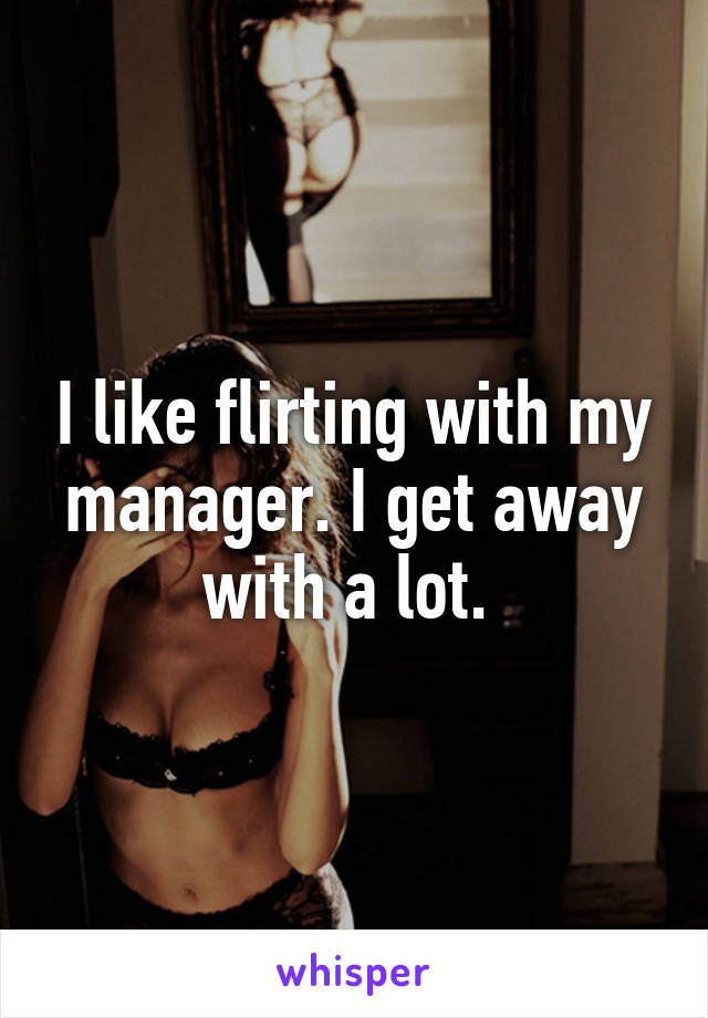 I like flirting with my manager. I get away with a lot. 