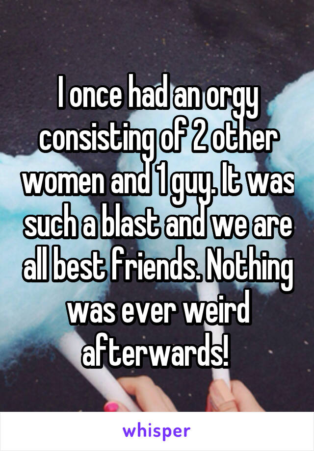 I once had an orgy consisting of 2 other women and 1 guy. It was such a blast and we are all best friends. Nothing was ever weird afterwards! 