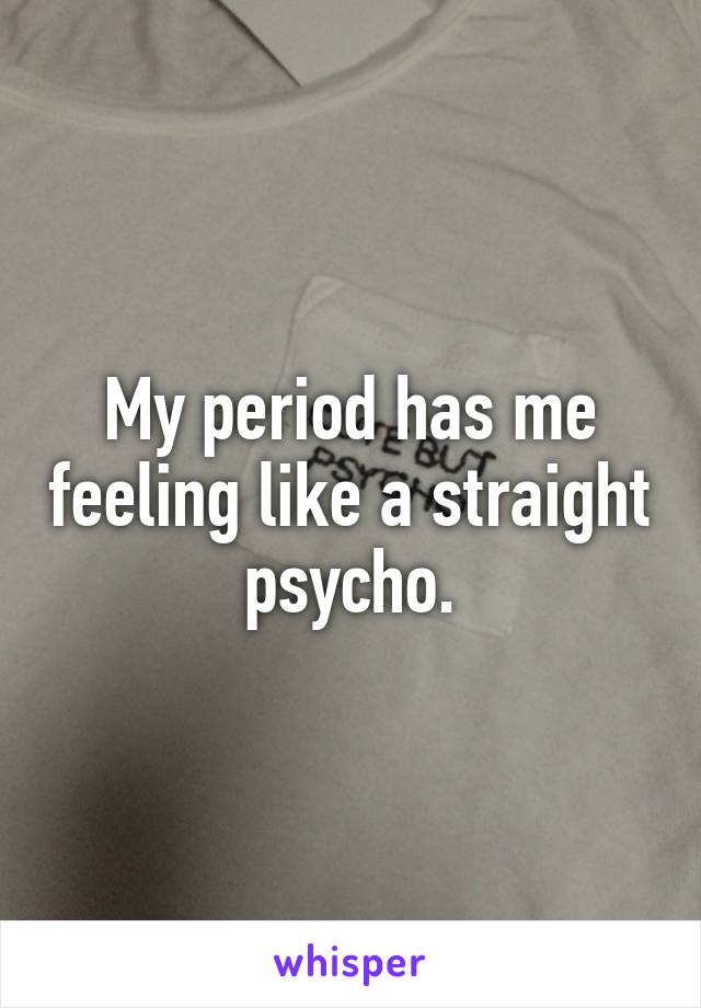 My period has me feeling like a straight psycho.