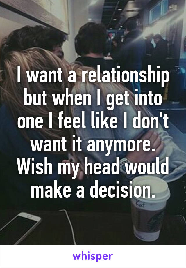 I want a relationship but when I get into one I feel like I don't want it anymore. Wish my head would make a decision.