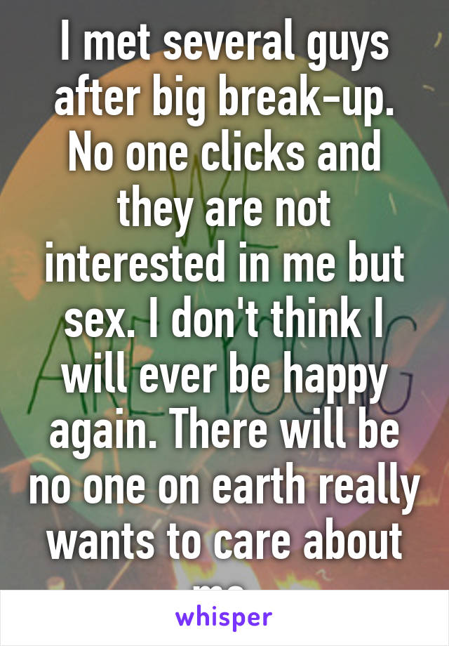 I met several guys after big break-up. No one clicks and they are not interested in me but sex. I don't think I will ever be happy again. There will be no one on earth really wants to care about me.