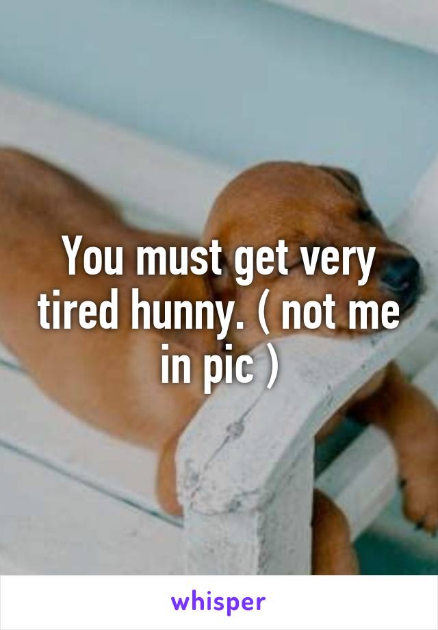 You must get very tired hunny. ( not me in pic )