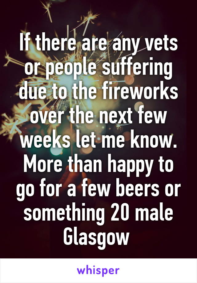 If there are any vets or people suffering due to the fireworks over the next few weeks let me know. More than happy to go for a few beers or something 20 male Glasgow 